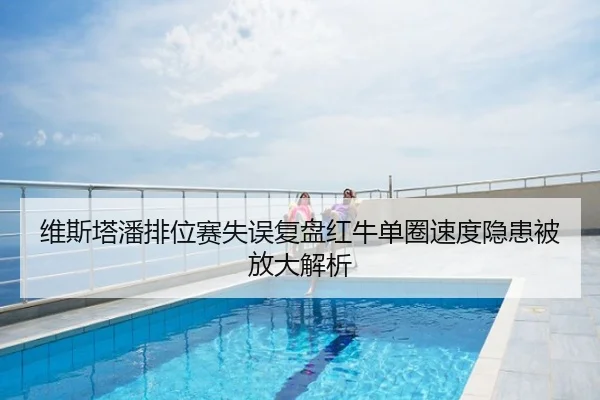 维斯塔潘排位赛失误复盘红牛单圈速度隐患被放大解析